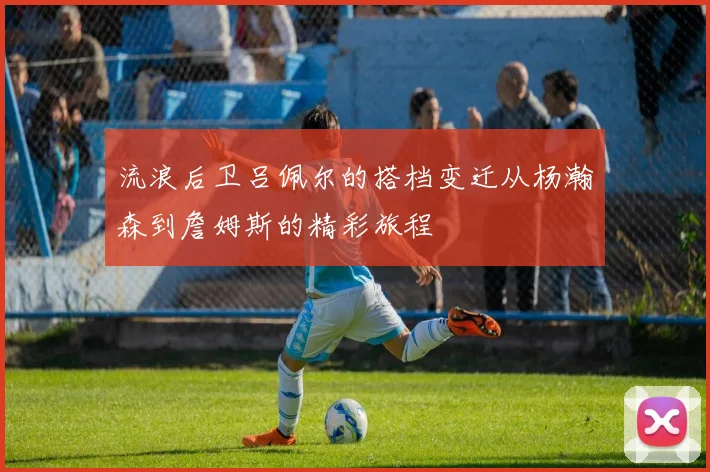 流浪后卫吕佩尔的搭档变迁从杨瀚森到詹姆斯的精彩旅程