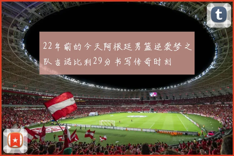 22年前的今天阿根廷男篮逆袭梦之队吉诺比利29分书写传奇时刻