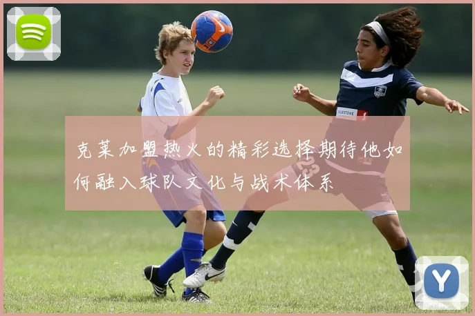 克莱加盟热火的精彩选择期待他如何融入球队文化与战术体系