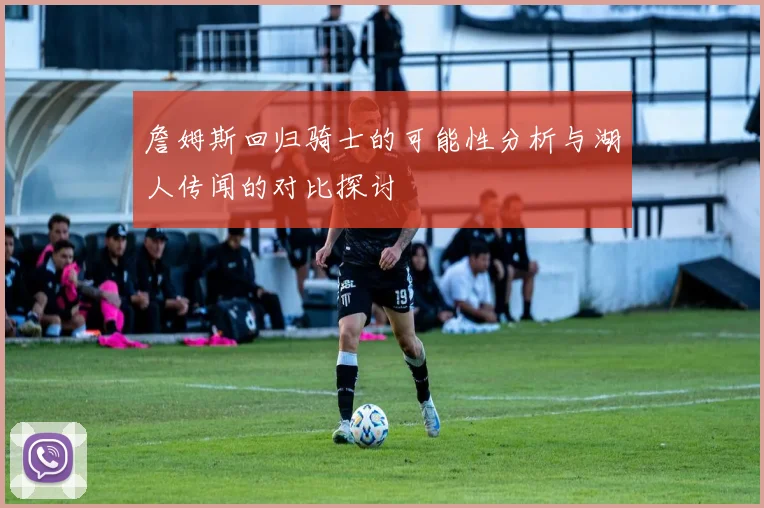 詹姆斯回归骑士的可能性分析与湖人传闻的对比探讨