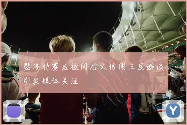 瑟洛特赛后被问尤文传闻三度避谈引发媒体关注