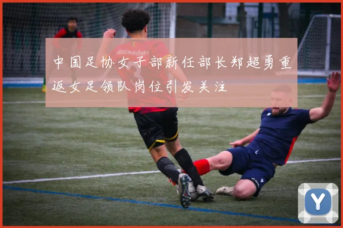 中国足协女子部新任部长郑超勇重返女足领队岗位引发关注