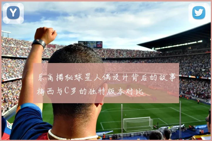 乐高揭秘球星人偶设计背后的故事梅西与C罗的独特版本对比