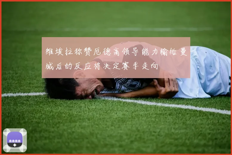 维埃拉称赞厄德高领导能力输给曼城后的反应将决定赛季走向