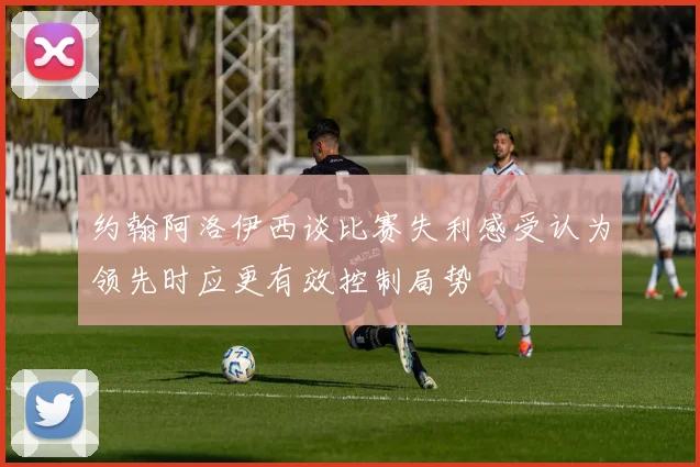 约翰阿洛伊西谈比赛失利感受认为领先时应更有效控制局势