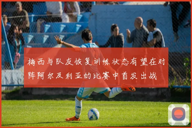 梅西与队友恢复训练状态有望在对阵阿尔及利亚的比赛中首发出战