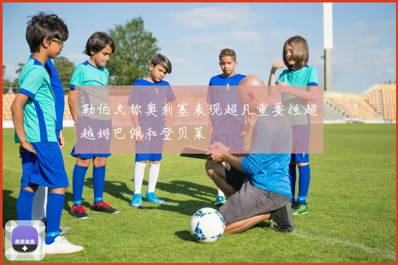 勒伯夫称奥利塞表现超凡重要性超越姆巴佩和登贝莱