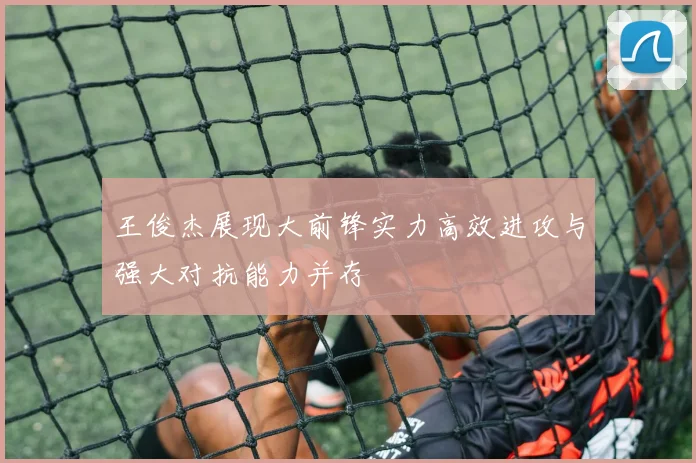 王俊杰展现大前锋实力高效进攻与强大对抗能力并存
