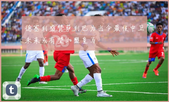 德塞利盛赞萨利巴为当今最佳中卫未来或有望加盟皇马