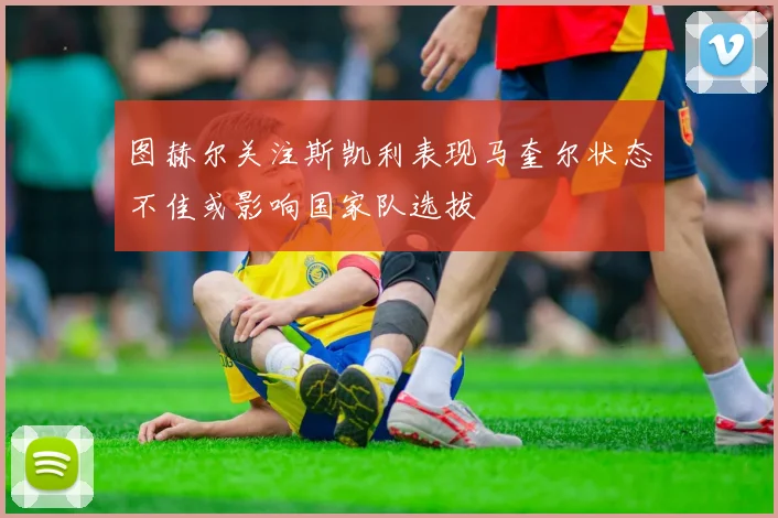 图赫尔关注斯凯利表现马奎尔状态不佳或影响国家队选拔