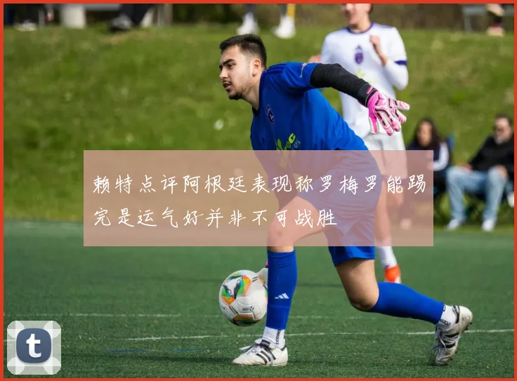 赖特点评阿根廷表现称罗梅罗能踢完是运气好并非不可战胜