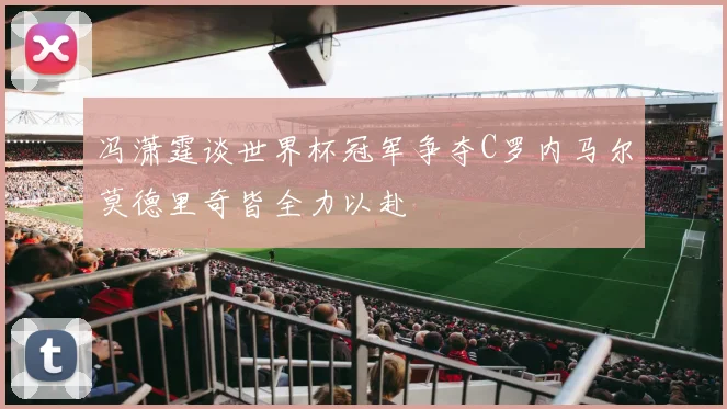 冯潇霆谈世界杯冠军争夺C罗内马尔莫德里奇皆全力以赴