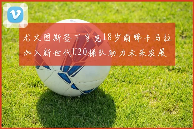 尤文图斯签下亨克18岁前锋卡马拉加入新世代U20梯队助力未来发展