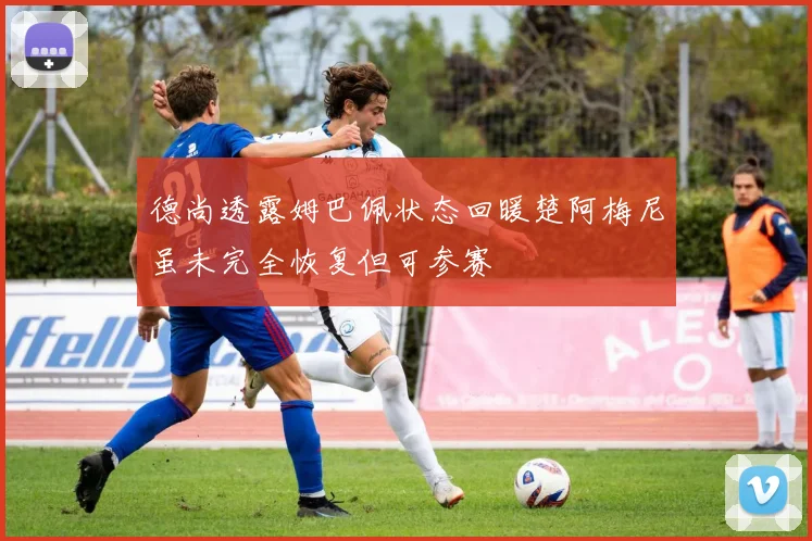 德尚透露姆巴佩状态回暖楚阿梅尼虽未完全恢复但可参赛