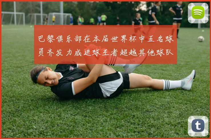 巴黎俱乐部在本届世界杯中五名球员齐发力成进球王者超越其他球队