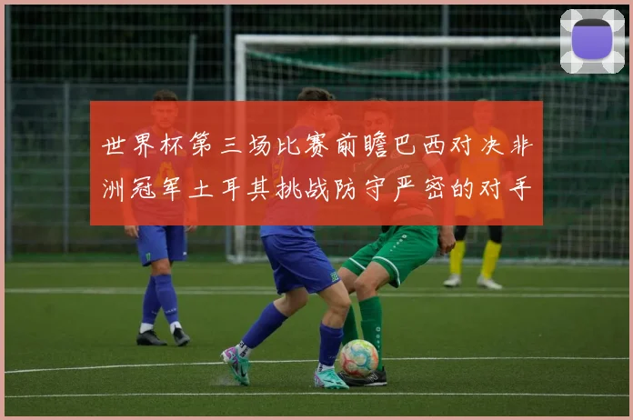 世界杯第三场比赛前瞻巴西对决非洲冠军土耳其挑战防守严密的对手