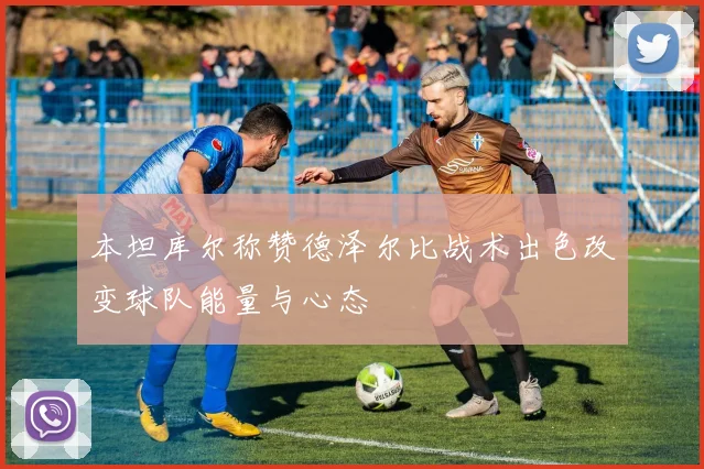 本坦库尔称赞德泽尔比战术出色改变球队能量与心态