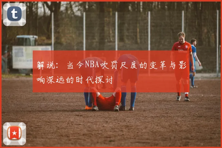解说：当今NBA吹罚尺度的变革与影响深远的时代探讨