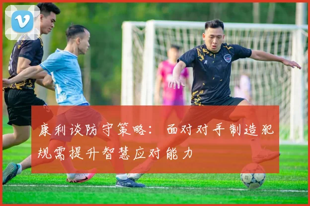 康利谈防守策略：面对对手制造犯规需提升智慧应对能力