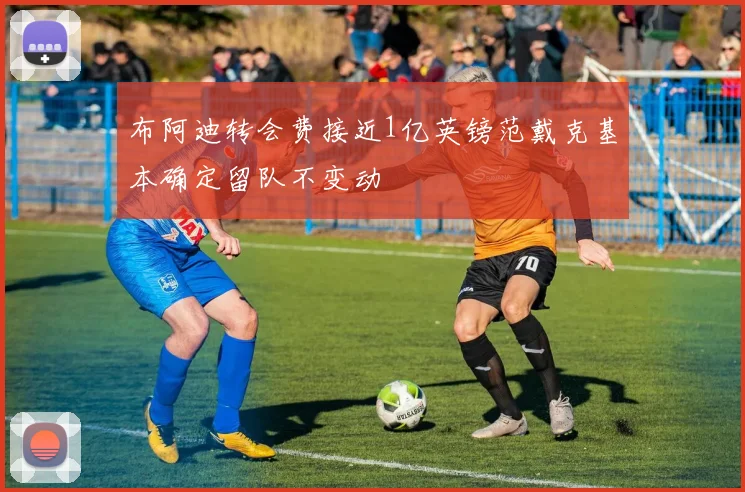 布阿迪转会费接近1亿英镑范戴克基本确定留队不变动