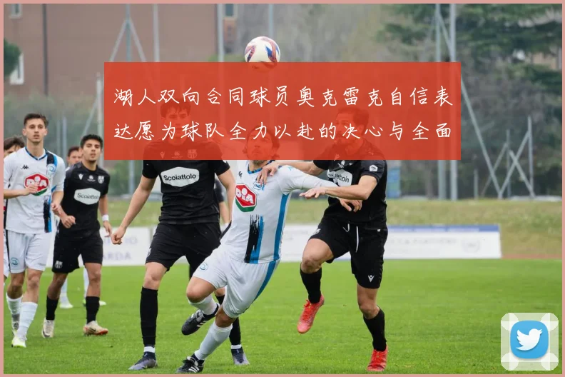 湖人双向合同球员奥克雷克自信表达愿为球队全力以赴的决心与全面能力