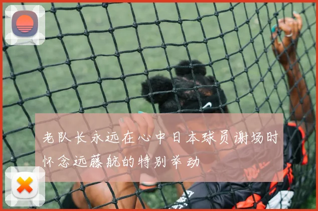 老队长永远在心中日本球员谢场时怀念远藤航的特别举动