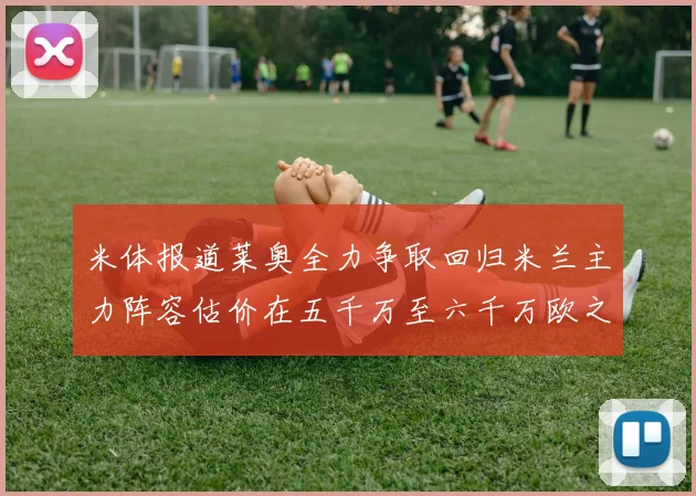 米体报道莱奥全力争取回归米兰主力阵容估价在五千万至六千万欧之间
