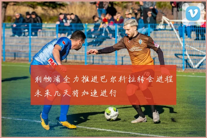 利物浦全力推进巴尔科拉转会进程未来几天将加速进行